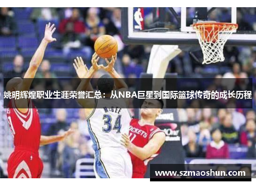 姚明辉煌职业生涯荣誉汇总：从NBA巨星到国际篮球传奇的成长历程