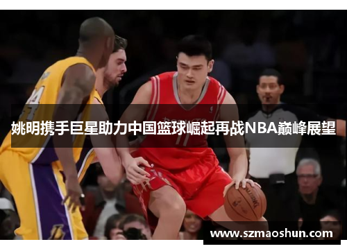 姚明携手巨星助力中国篮球崛起再战NBA巅峰展望