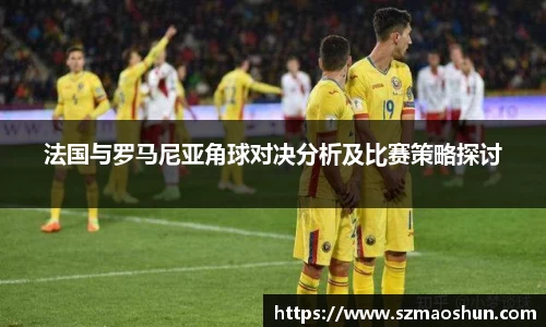 法国与罗马尼亚角球对决分析及比赛策略探讨