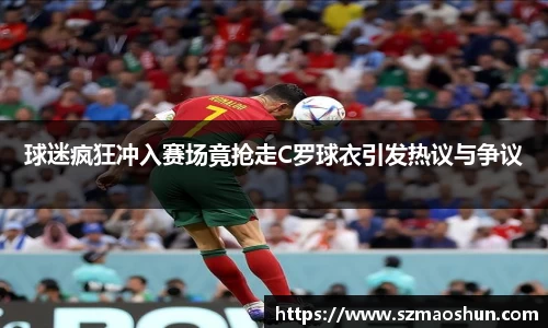 球迷疯狂冲入赛场竟抢走C罗球衣引发热议与争议