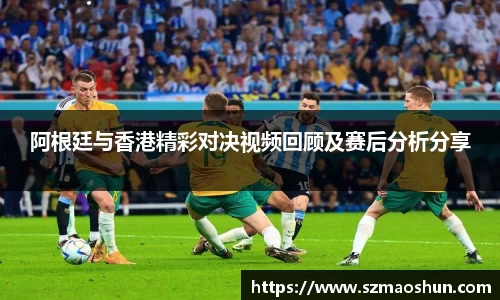 阿根廷与香港精彩对决视频回顾及赛后分析分享